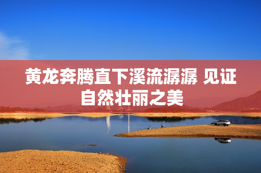 黄龙奔腾直下溪流潺潺 见证自然壮丽之美