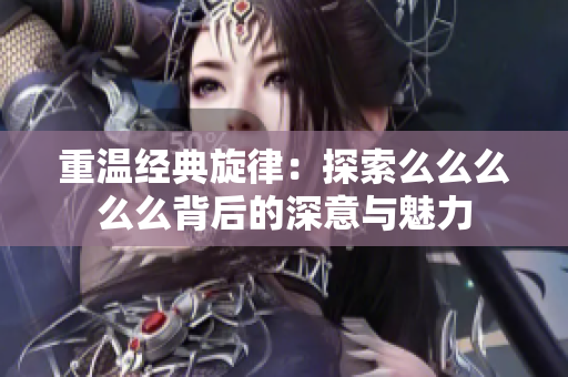 重温经典旋律：探索么么么么么背后的深意与魅力