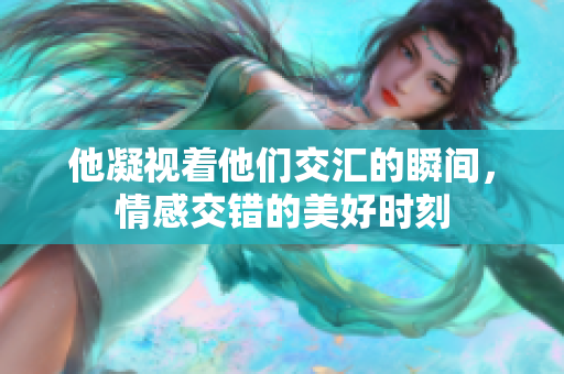 他凝视着他们交汇的瞬间，情感交错的美好时刻