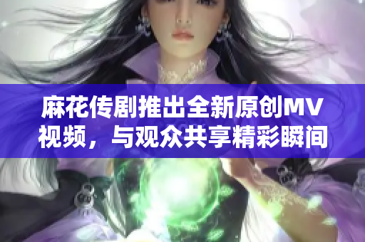 麻花传剧推出全新原创MV视频，与观众共享精彩瞬间