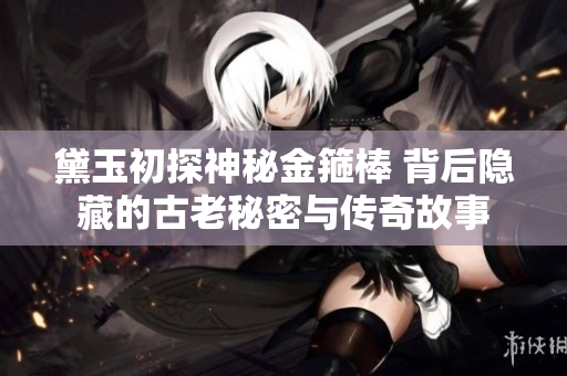 黛玉初探神秘金箍棒 背后隐藏的古老秘密与传奇故事