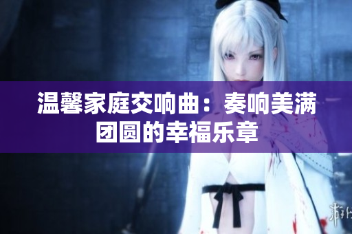 温馨家庭交响曲：奏响美满团圆的幸福乐章