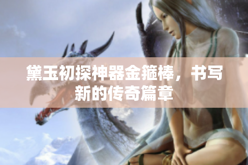 黛玉初探神器金箍棒，书写新的传奇篇章