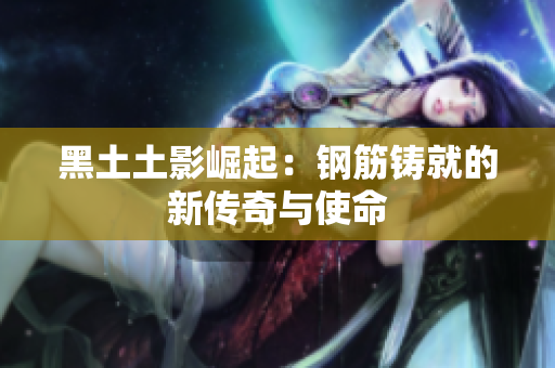 黑土土影崛起：钢筋铸就的新传奇与使命