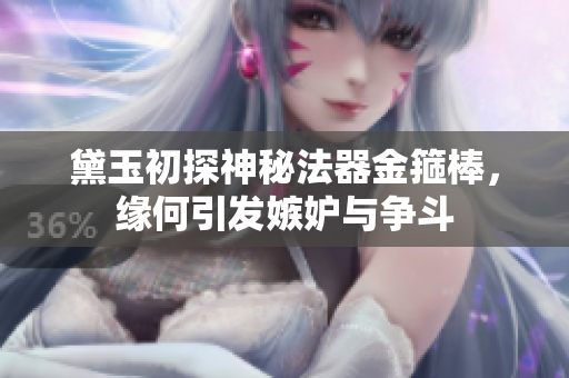 黛玉初探神秘法器金箍棒，缘何引发嫉妒与争斗