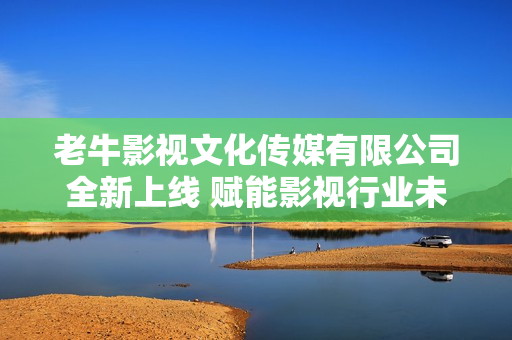 老牛影视文化传媒有限公司全新上线 赋能影视行业未来发展