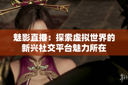 魅影直播：探索虚拟世界的新兴社交平台魅力所在
