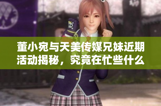 董小宛与天美传媒兄妹近期活动揭秘，究竟在忙些什么呢