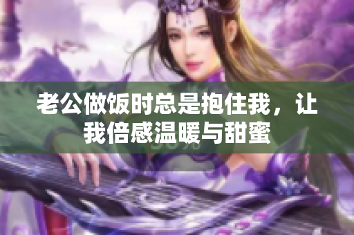 老公做饭时总是抱住我，让我倍感温暖与甜蜜