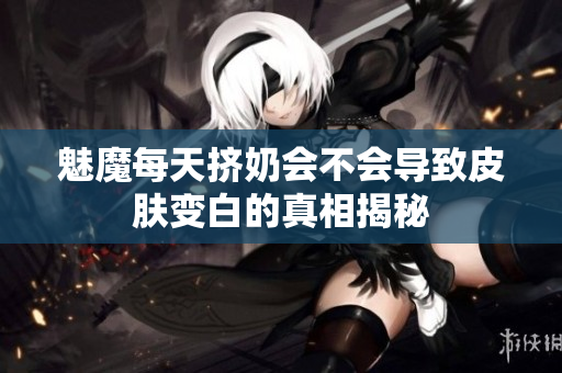 魅魔每天挤奶会不会导致皮肤变白的真相揭秘