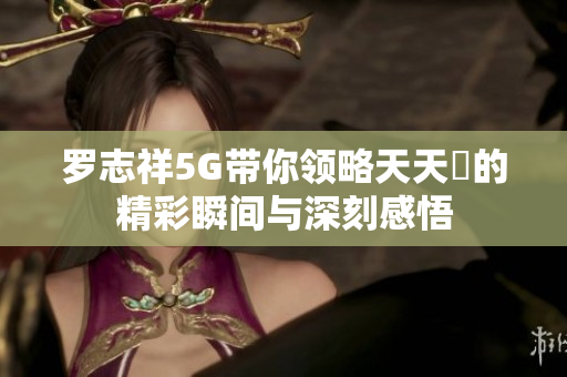 罗志祥5G带你领略天天奭的精彩瞬间与深刻感悟