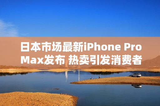 日本市场最新iPhone Pro Max发布 热卖引发消费者热潮