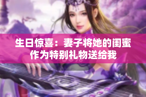 生日惊喜：妻子将她的闺蜜作为特别礼物送给我