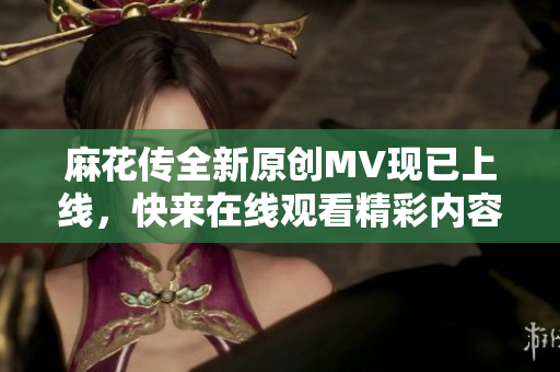 麻花传全新原创MV现已上线，快来在线观看精彩内容！
