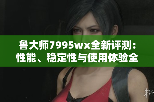 鲁大师7995wx全新评测：性能、稳定性与使用体验全面解析