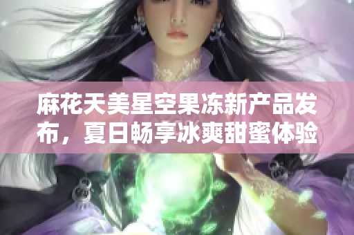 麻花天美星空果冻新产品发布，夏日畅享冰爽甜蜜体验