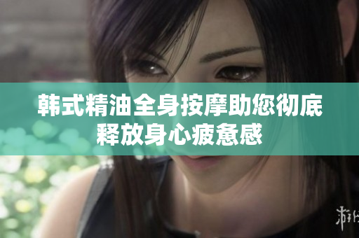 韩式精油全身按摩助您彻底释放身心疲惫感