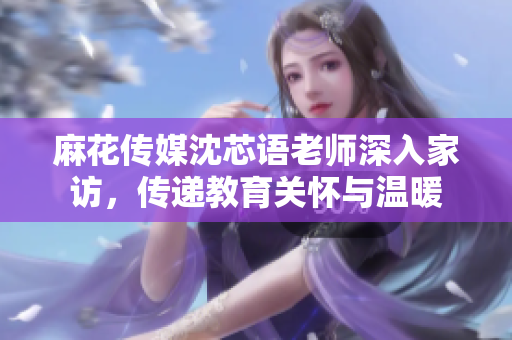 麻花传媒沈芯语老师深入家访，传递教育关怀与温暖