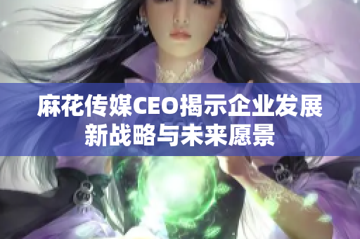 麻花传媒CEO揭示企业发展新战略与未来愿景