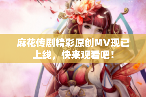 麻花传剧精彩原创MV现已上线，快来观看吧！