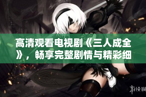 高清观看电视剧《三人成全》，畅享完整剧情与精彩细节
