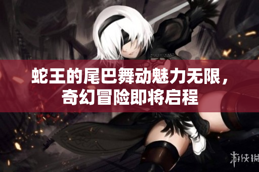 蛇王的尾巴舞动魅力无限，奇幻冒险即将启程