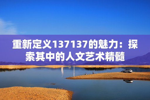 重新定义137137的魅力：探索其中的人文艺术精髓