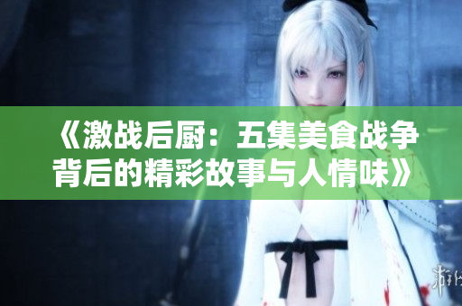 《激战后厨：五集美食战争背后的精彩故事与人情味》