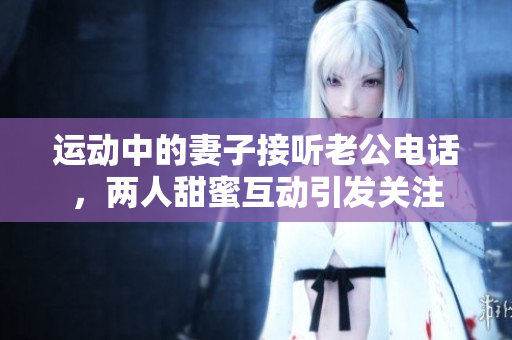 运动中的妻子接听老公电话，两人甜蜜互动引发关注
