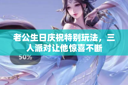老公生日庆祝特别玩法，三人派对让他惊喜不断