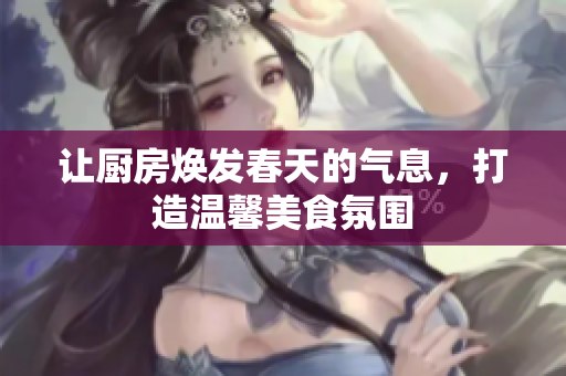 让厨房焕发春天的气息，打造温馨美食氛围