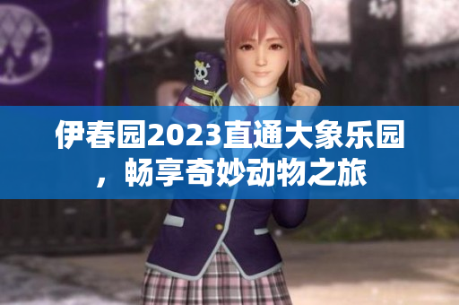 伊春园2023直通大象乐园，畅享奇妙动物之旅