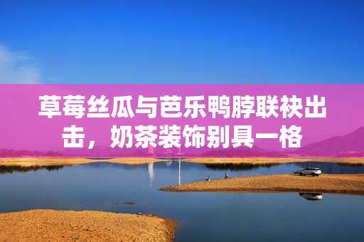 草莓丝瓜与芭乐鸭脖联袂出击，奶茶装饰别具一格