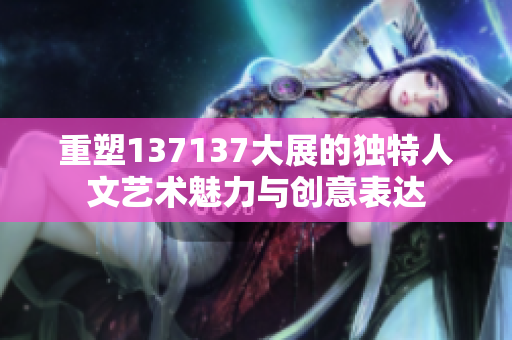 重塑137137大展的独特人文艺术魅力与创意表达