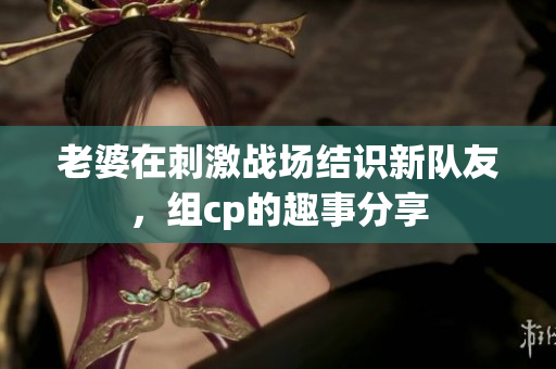 老婆在刺激战场结识新队友，组cp的趣事分享