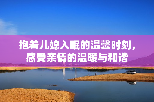 抱着儿媳入眠的温馨时刻，感受亲情的温暖与和谐