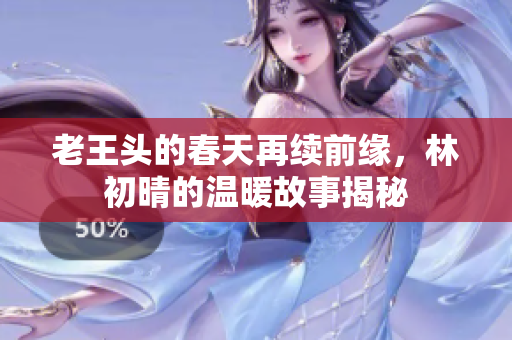 老王头的春天再续前缘，林初晴的温暖故事揭秘