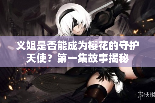 义姐是否能成为樱花的守护天使？第一集故事揭秘