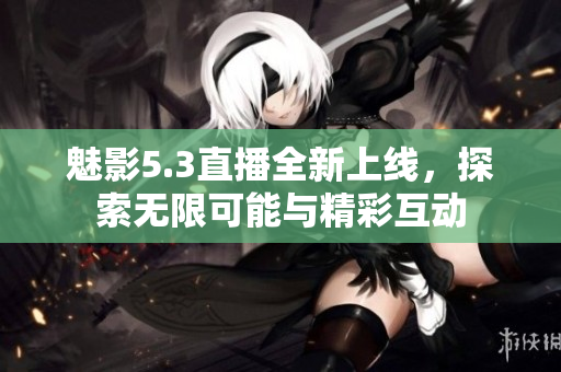 魅影5.3直播全新上线，探索无限可能与精彩互动