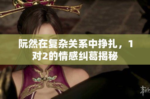阮然在复杂关系中挣扎，1对2的情感纠葛揭秘