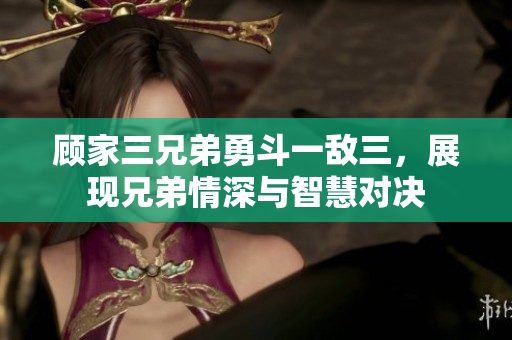 顾家三兄弟勇斗一敌三，展现兄弟情深与智慧对决