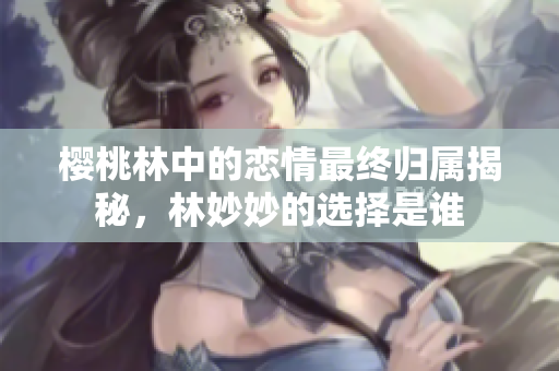 樱桃林中的恋情最终归属揭秘，林妙妙的选择是谁
