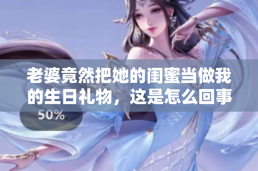 老婆竟然把她的闺蜜当做我的生日礼物，这是怎么回事 