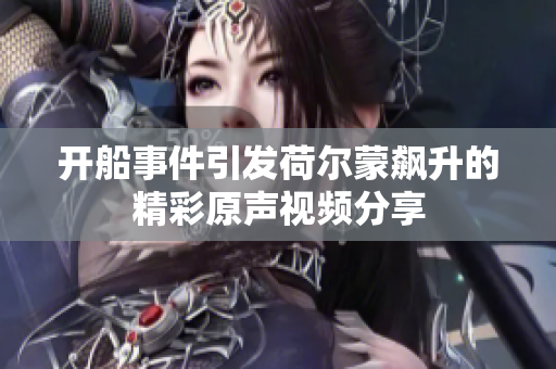 开船事件引发荷尔蒙飙升的精彩原声视频分享