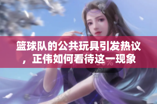 篮球队的公共玩具引发热议，正伟如何看待这一现象