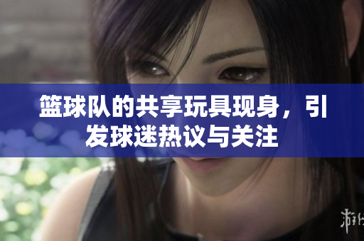 篮球队的共享玩具现身，引发球迷热议与关注