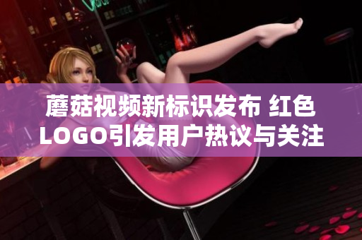 蘑菇视频新标识发布 红色LOGO引发用户热议与关注