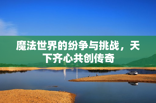 魔法世界的纷争与挑战，天下齐心共创传奇