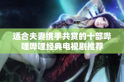 适合夫妻携手共赏的十部哔哩哔哩经典电视剧推荐