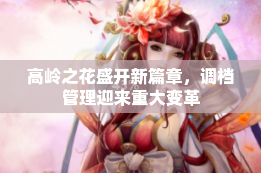 高岭之花盛开新篇章，调档管理迎来重大变革